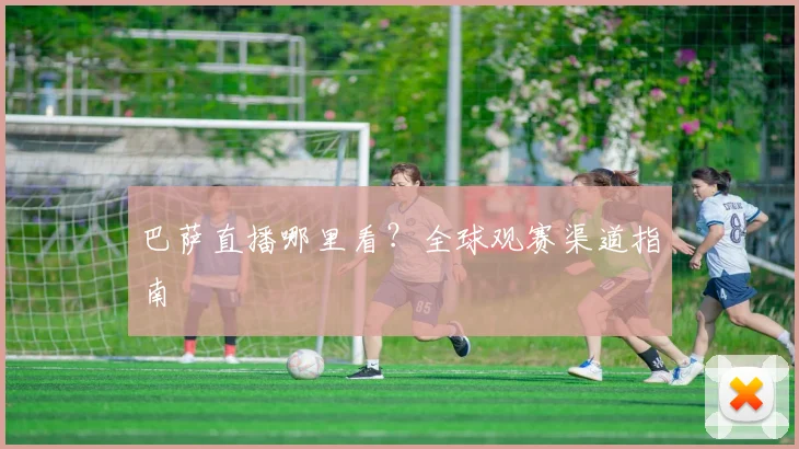 巴萨直播哪里看？全球观赛渠道指南