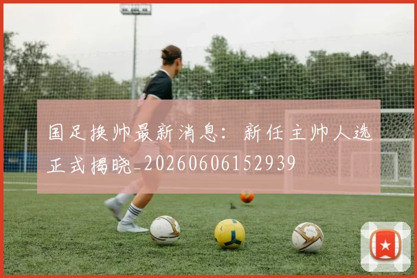 国足换帅最新消息：新任主帅人选正式揭晓_20260606152939