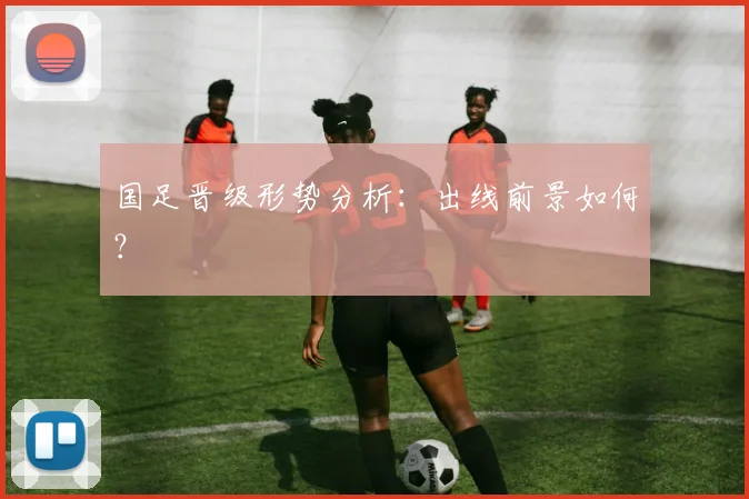 国足晋级形势分析：出线前景如何？