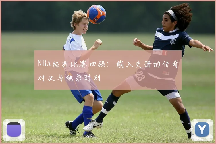 NBA经典比赛回顾:载入史册的传奇对决与绝杀时刻
