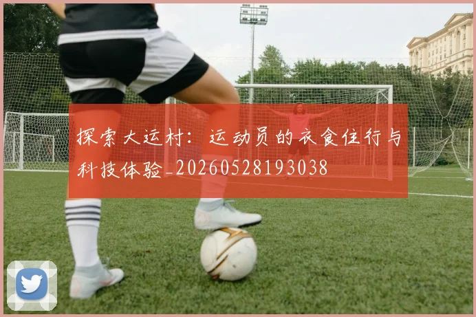 探索大运村：运动员的衣食住行与科技体验_20260528193038