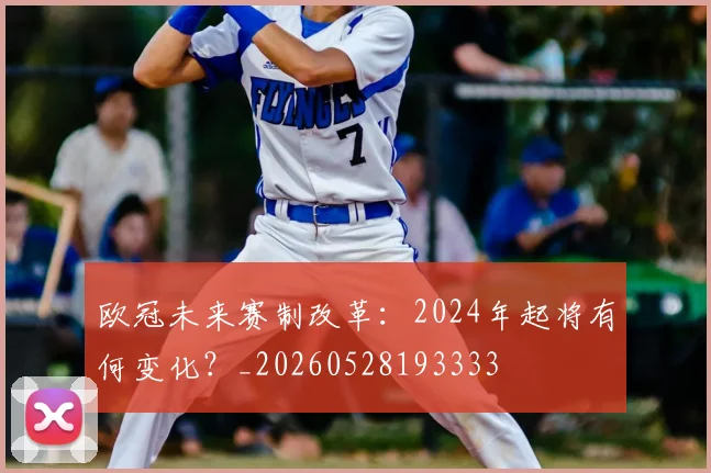 欧冠未来赛制改革：2024年起将有何变化？_20260528193333