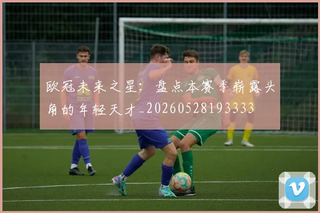 欧冠未来之星：盘点本赛季崭露头角的年轻天才_20260528193333