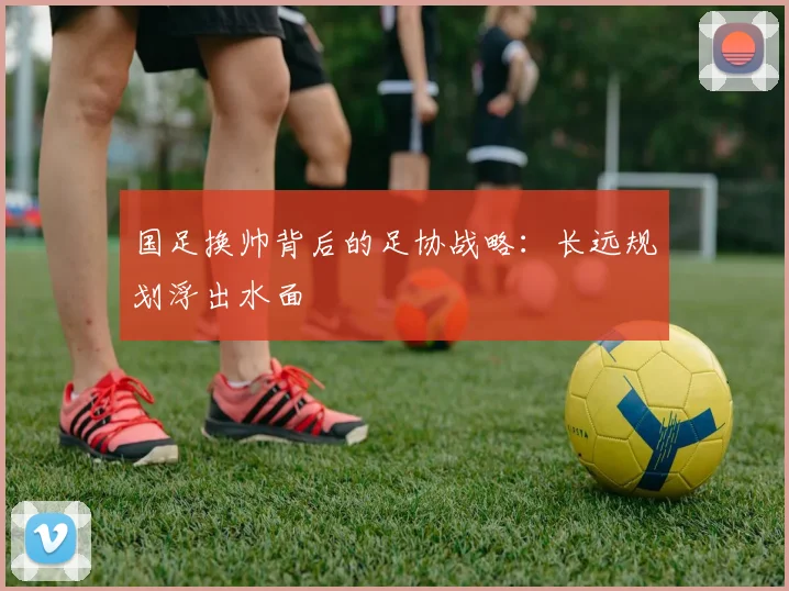 国足换帅背后的足协战略：长远规划浮出水面